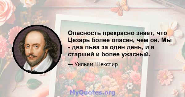 Опасность прекрасно знает, что Цезарь более опасен, чем он. Мы - два льва за один день, и я старший и более ужасный.