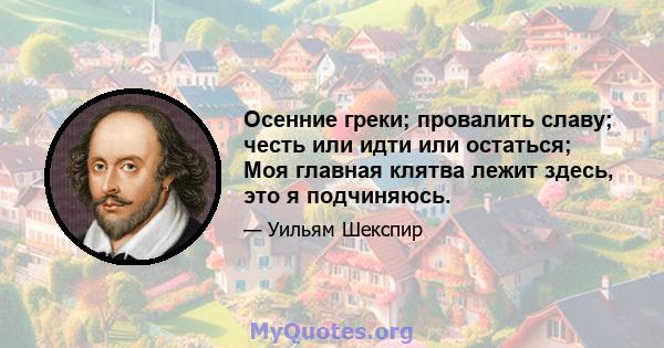 Осенние греки; провалить славу; честь или идти или остаться; Моя главная клятва лежит здесь, это я подчиняюсь.