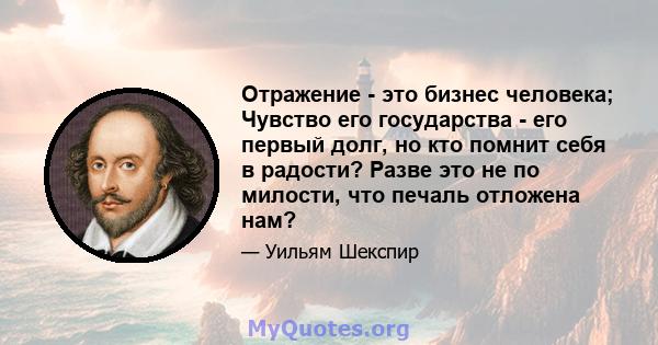 Отражение - это бизнес человека; Чувство его государства - его первый долг, но кто помнит себя в радости? Разве это не по милости, что печаль отложена нам?