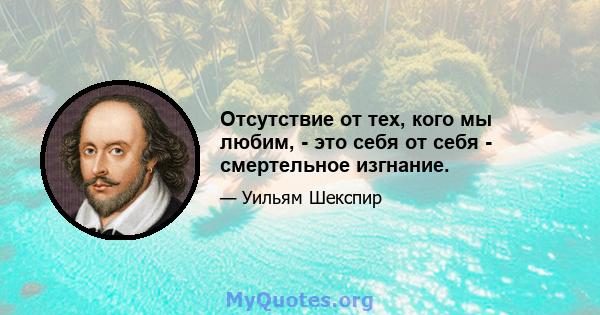 Отсутствие от тех, кого мы любим, - это себя от себя - смертельное изгнание.