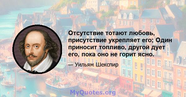 Отсутствие тотают любовь, присутствие укрепляет его; Один приносит топливо, другой дует его, пока оно не горит ясно.