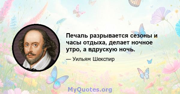 Печаль разрывается сезоны и часы отдыха, делает ночное утро, а вдрускую ночь.