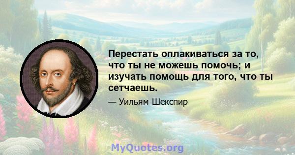 Перестать оплакиваться за то, что ты не можешь помочь; и изучать помощь для того, что ты сетчаешь.