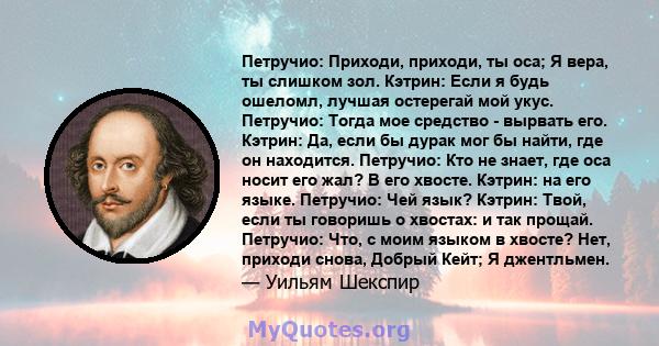 Петручио: Приходи, приходи, ты оса; Я вера, ты слишком зол. Кэтрин: Если я будь ошеломл, лучшая остерегай мой укус. Петручио: Тогда мое средство - вырвать его. Кэтрин: Да, если бы дурак мог бы найти, где он находится.