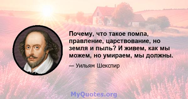 Почему, что такое помпа, правление, царствование, но земля и пыль? И живем, как мы можем, но умираем, мы должны.