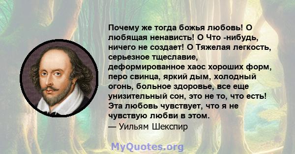 Почему же тогда божья любовь! О любящая ненависть! O Что -нибудь, ничего не создает! O Тяжелая легкость, серьезное тщеславие, деформированное хаос хороших форм, перо свинца, яркий дым, холодный огонь, больное здоровье,