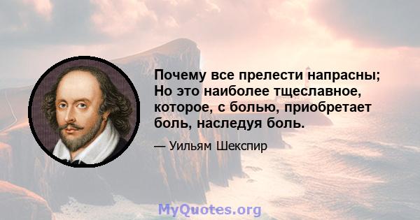 Почему все прелести напрасны; Но это наиболее тщеславное, которое, с болью, приобретает боль, наследуя боль.