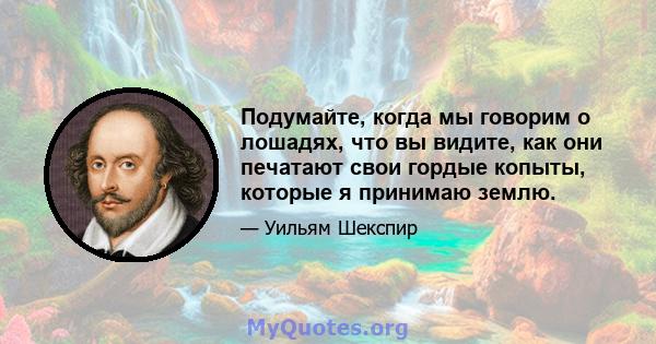 Подумайте, когда мы говорим о лошадях, что вы видите, как они печатают свои гордые копыты, которые я принимаю землю.