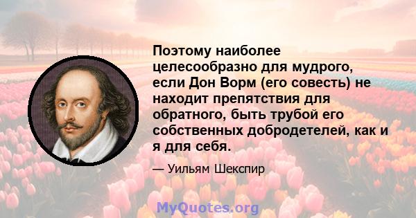 Поэтому наиболее целесообразно для мудрого, если Дон Ворм (его совесть) не находит препятствия для обратного, быть трубой его собственных добродетелей, как и я для себя.