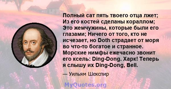 Полный сат пять твоего отца лжет; Из его костей сделаны кораллом; Это жемчужины, которые были его глазами; Ничего от того, кто не исчезает, но Doth страдает от моря во что-то богатое и странное. Морские нимфы ежечасно