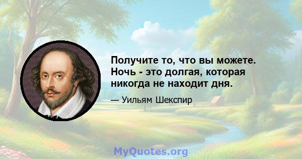 Получите то, что вы можете. Ночь - это долгая, которая никогда не находит дня.