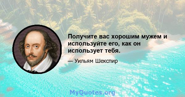 Получите вас хорошим мужем и используйте его, как он использует тебя.