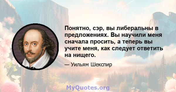 Понятно, сэр, вы либеральны в предложениях. Вы научили меня сначала просить, а теперь вы учите меня, как следует ответить на нищего.