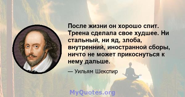 После жизни он хорошо спит. Треена сделала свое худшее. Ни стальный, ни яд, злоба, внутренний, иностранной сборы, ничто не может прикоснуться к нему дальше.