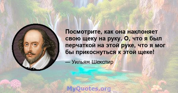 Посмотрите, как она наклоняет свою щеку на руку. О, что я был перчаткой на этой руке, что я мог бы прикоснуться к этой щеке!