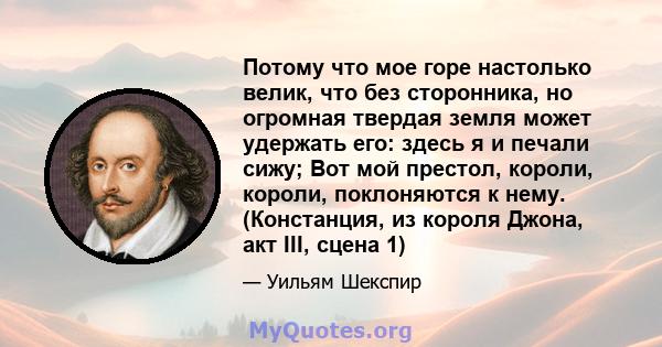 Потому что мое горе настолько велик, что без сторонника, но огромная твердая земля может удержать его: здесь я и печали сижу; Вот мой престол, короли, короли, поклоняются к нему. (Констанция, из короля Джона, акт III,