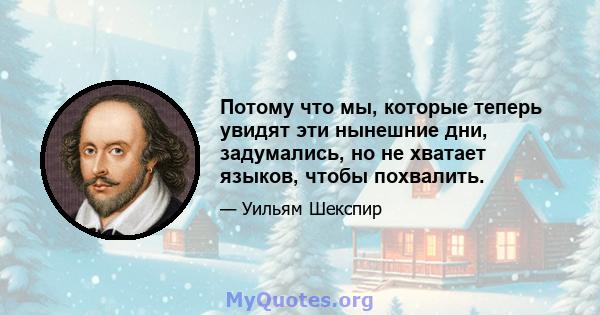 Потому что мы, которые теперь увидят эти нынешние дни, задумались, но не хватает языков, чтобы похвалить.