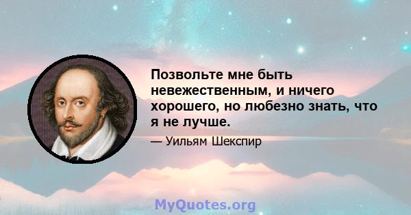 Позвольте мне быть невежественным, и ничего хорошего, но любезно знать, что я не лучше.