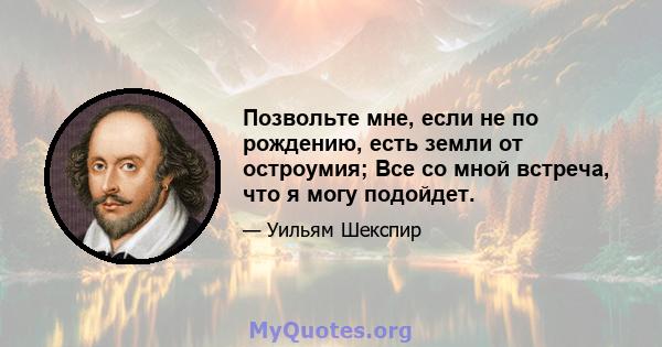 Позвольте мне, если не по рождению, есть земли от остроумия; Все со мной встреча, что я могу подойдет.