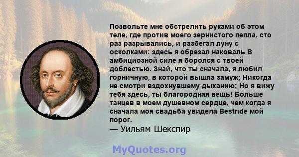 Позвольте мне обстрелить руками об этом теле, где против моего зернистого пепла, сто раз разрывались, и разбегал луну с осколками: здесь я обрезал наковаль В амбициозной силе я боролся с твоей доблестью. Знай, что ты