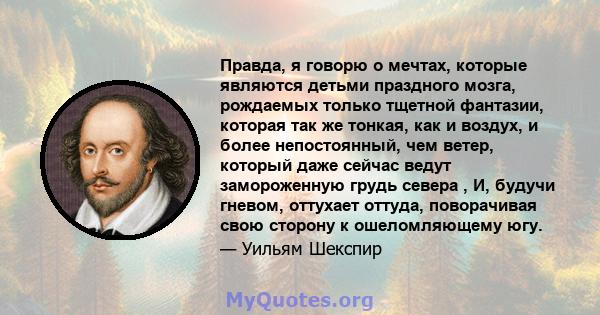 Правда, я говорю о мечтах, которые являются детьми праздного мозга, рождаемых только тщетной фантазии, которая так же тонкая, как и воздух, и более непостоянный, чем ветер, который даже сейчас ведут замороженную грудь