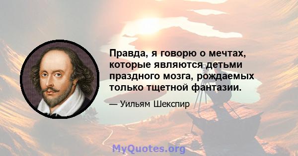 Правда, я говорю о мечтах, которые являются детьми праздного мозга, рождаемых только тщетной фантазии.