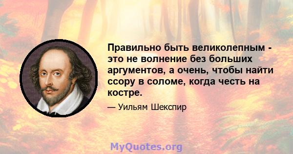 Правильно быть великолепным - это не волнение без больших аргументов, а очень, чтобы найти ссору в соломе, когда честь на костре.