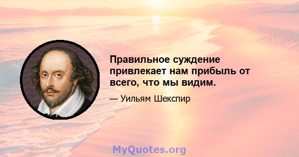 Правильное суждение привлекает нам прибыль от всего, что мы видим.