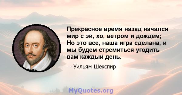 Прекрасное время назад начался мир с эй, хо, ветром и дождем; Но это все, наша игра сделана, и мы будем стремиться угодить вам каждый день.