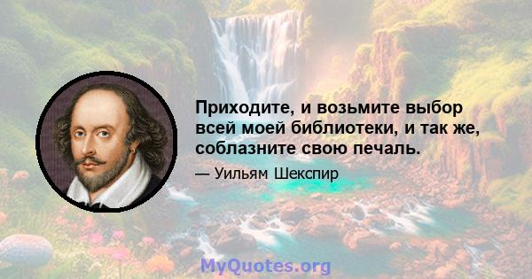 Приходите, и возьмите выбор всей моей библиотеки, и так же, соблазните свою печаль.