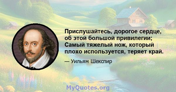 Прислушайтесь, дорогое сердце, об этой большой привилегии; Самый тяжелый нож, который плохо используется, теряет край.