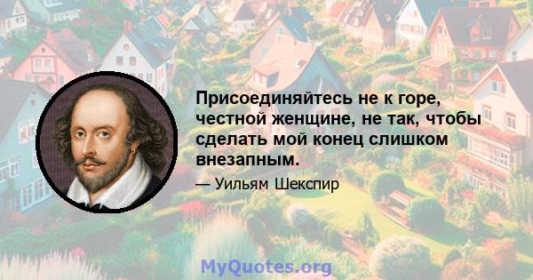 Присоединяйтесь не к горе, честной женщине, не так, чтобы сделать мой конец слишком внезапным.