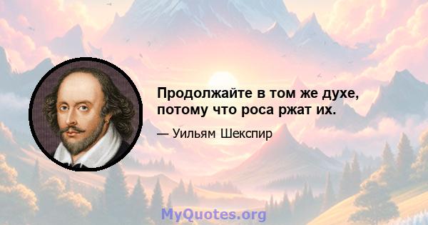 Продолжайте в том же духе, потому что роса ржат их.