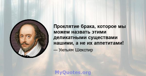 Проклятие брака, которое мы можем назвать этими деликатными существами нашими, а не их аппетитами!