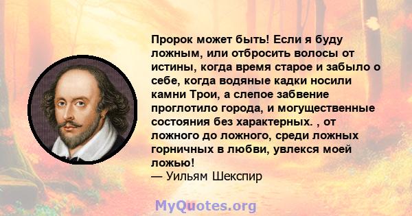 Пророк может быть! Если я буду ложным, или отбросить волосы от истины, когда время старое и забыло о себе, когда водяные кадки носили камни Трои, а слепое забвение проглотило города, и могущественные состояния без