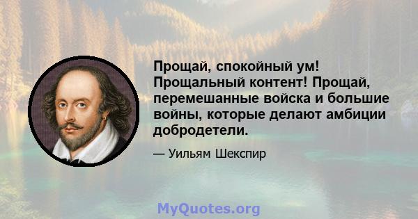 Прощай, спокойный ум! Прощальный контент! Прощай, перемешанные войска и большие войны, которые делают амбиции добродетели.