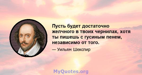 Пусть будет достаточно желчного в твоих чернилах, хотя ты пишешь с гусиным пенем, независимо от того.