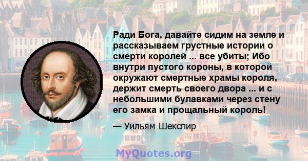 Ради Бога, давайте сидим на земле и рассказываем грустные истории о смерти королей ... все убиты; Ибо внутри пустого короны, в которой окружают смертные храмы короля, держит смерть своего двора ... и с небольшими