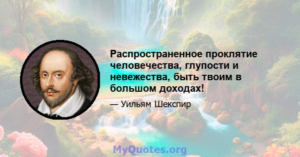 Распространенное проклятие человечества, глупости и невежества, быть твоим в большом доходах!