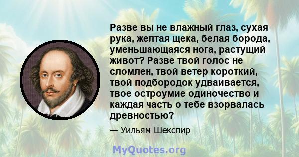 Разве вы не влажный глаз, сухая рука, желтая щека, белая борода, уменьшающаяся нога, растущий живот? Разве твой голос не сломлен, твой ветер короткий, твой подбородок удваивается, твое остроумие одиночество и каждая