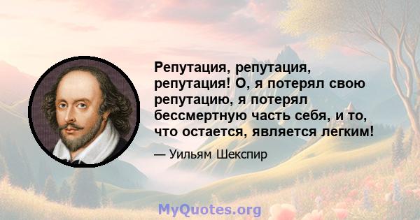 Репутация, репутация, репутация! О, я потерял свою репутацию, я потерял бессмертную часть себя, и то, что остается, является легким!