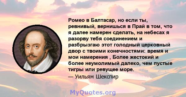 Ромео в Балтасар, но если ты, ревнивый, вернишься в Прай в том, что я далее намерен сделать, на небесах я разорву тебя соединением и разбрызгаю этот голодный церковный двор с твоими конечностями: время и мои намерения , 