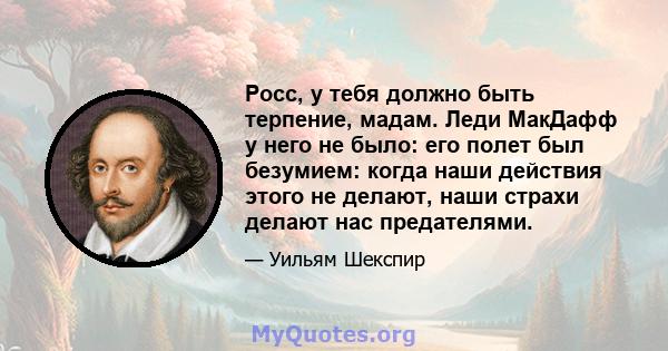 Росс, у тебя должно быть терпение, мадам. Леди МакДафф у него не было: его полет был безумием: когда наши действия этого не делают, наши страхи делают нас предателями.