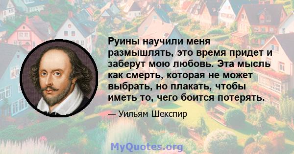 Руины научили меня размышлять, это время придет и заберут мою любовь. Эта мысль как смерть, которая не может выбрать, но плакать, чтобы иметь то, чего боится потерять.