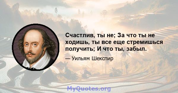 Счастлив, ты не; За что ты не ходишь, ты все еще стремишься получить; И что ты, забыл.