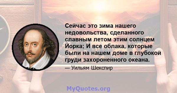 Сейчас это зима нашего недовольства, сделанного славным летом этим солнцем Йорка; И все облака, которые были на нашем доме в глубокой груди захороненного океана.