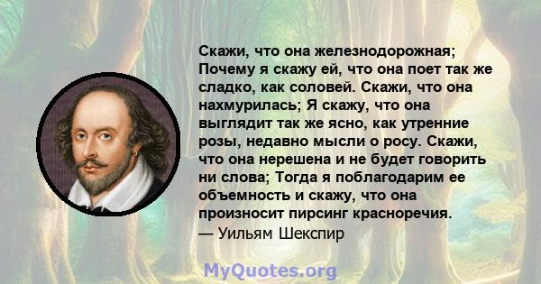 Скажи, что она железнодорожная; Почему я скажу ей, что она поет так же сладко, как соловей. Скажи, что она нахмурилась; Я скажу, что она выглядит так же ясно, как утренние розы, недавно мысли о росу. Скажи, что она