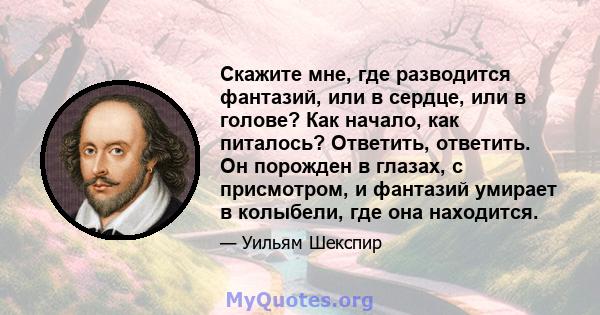 Скажите мне, где разводится фантазий, или в сердце, или в голове? Как начало, как питалось? Ответить, ответить. Он порожден в глазах, с присмотром, и фантазий умирает в колыбели, где она находится.