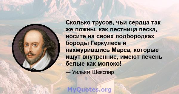 Сколько трусов, чьи сердца так же ложны, как лестница песка, носите на своих подбородках бороды Геркулеса и нахмурившись Марса, которые ищут внутренние, имеют печень белые как молоко!