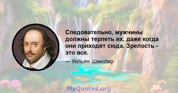 Следовательно, мужчины должны терпеть их, даже когда они приходят сюда. Зрелость - это все.